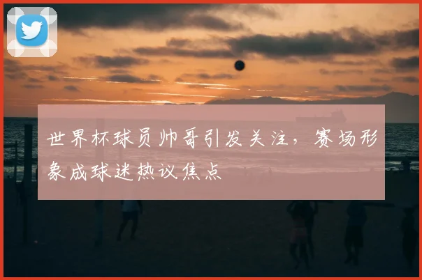 世界杯球员帅哥引发关注，赛场形象成球迷热议焦点