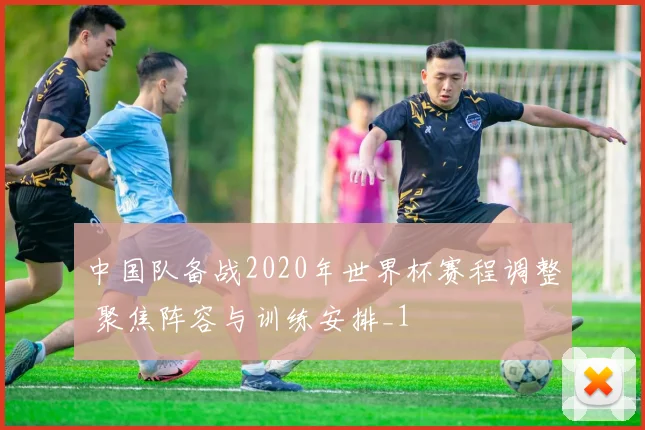 中国队备战2020年世界杯赛程调整 聚焦阵容与训练安排_1