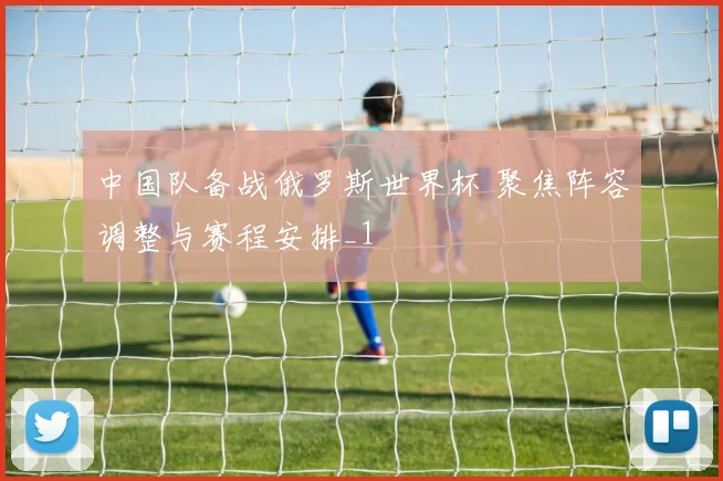 中国队备战俄罗斯世界杯 聚焦阵容调整与赛程安排_1