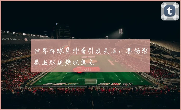 世界杯球员帅哥引发关注，赛场形象成球迷热议焦点