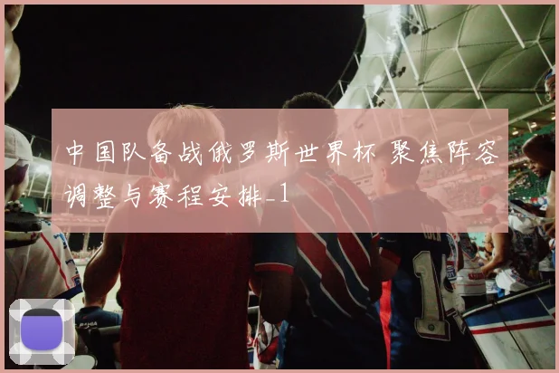 中国队备战俄罗斯世界杯 聚焦阵容调整与赛程安排_1