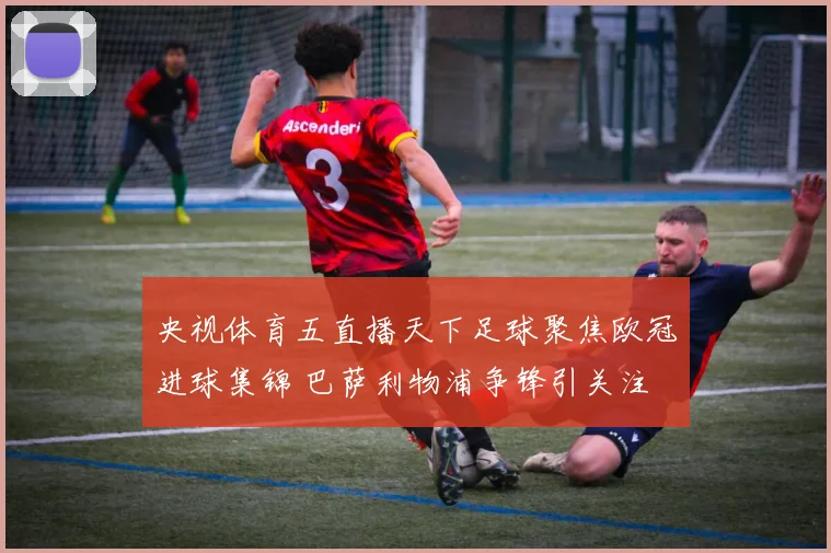 央视体育五直播天下足球聚焦欧冠进球集锦 巴萨利物浦争锋引关注