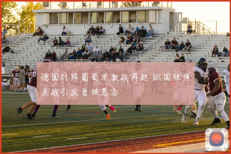 德国对阵葡萄牙激战再起 欧国联焦点战引发晋级悬念