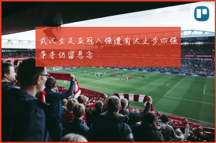 武汉女足亚冠八强遭淘汰止步四强争夺仍留悬念