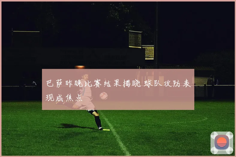 巴萨昨晚比赛结果揭晓 球队攻防表现成焦点