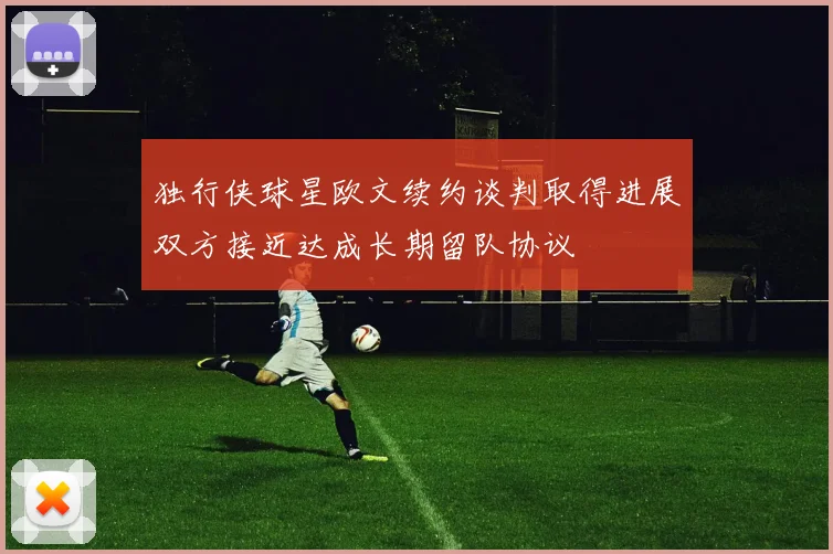 独行侠球星欧文续约谈判取得进展双方接近达成长期留队协议