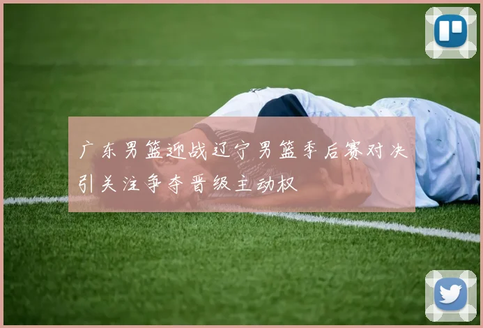 广东男篮迎战辽宁男篮季后赛对决引关注争夺晋级主动权