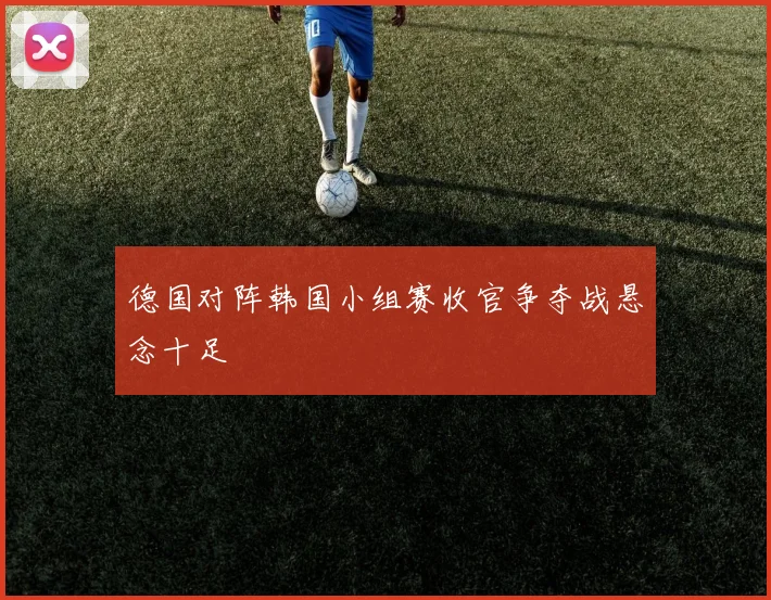 德国对阵韩国小组赛收官争夺战悬念十足