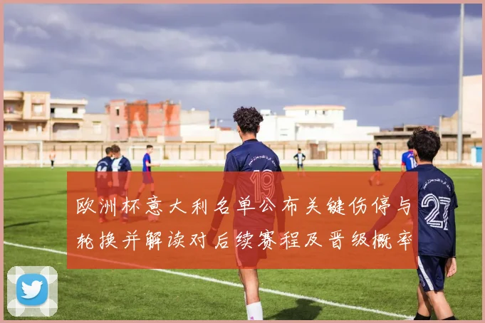 欧洲杯意大利名单公布关键伤停与轮换并解读对后续赛程及晋级概率影响