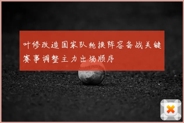 叶修改造国家队轮换阵容备战关键赛事调整主力出场顺序
