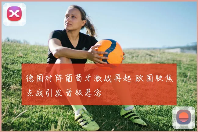 德国对阵葡萄牙激战再起 欧国联焦点战引发晋级悬念