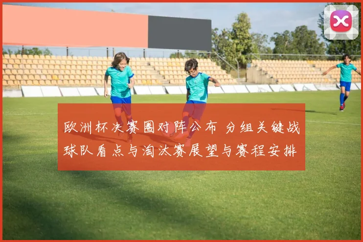 欧洲杯决赛圈对阵公布 分组关键战球队看点与淘汰赛展望与赛程安排