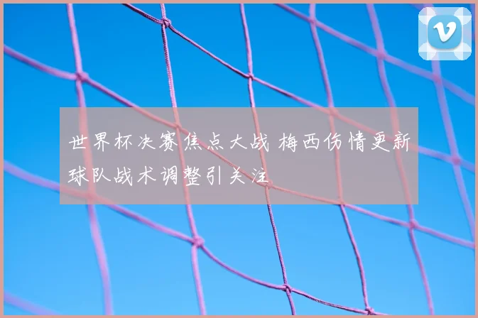 世界杯决赛焦点大战 梅西伤情更新球队战术调整引关注