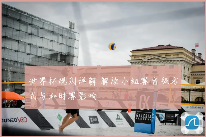 世界杯规则详解 解读小组赛晋级方式与加时赛影响