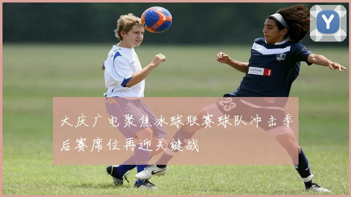 大庆广电聚焦冰球联赛球队冲击季后赛席位再迎关键战