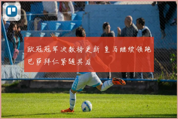 欧冠冠军次数榜更新 皇马继续领跑巴萨拜仁紧随其后