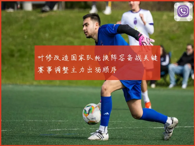 叶修改造国家队轮换阵容备战关键赛事调整主力出场顺序