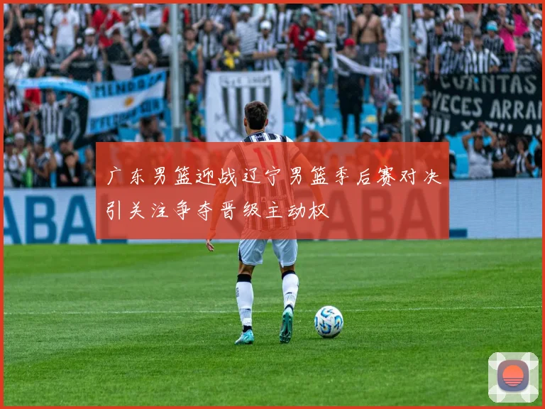 广东男篮迎战辽宁男篮季后赛对决引关注争夺晋级主动权