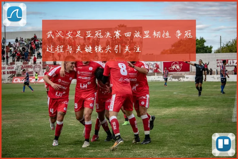 武汉女足亚冠决赛回放显韧性 争冠过程与关键镜头引关注