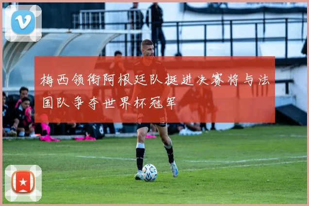 梅西领衔阿根廷队挺进决赛将与法国队争夺世界杯冠军