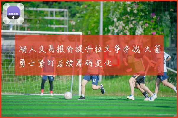 湖人交易报价提升拉文争夺战 火箭勇士紧盯后续筹码变化